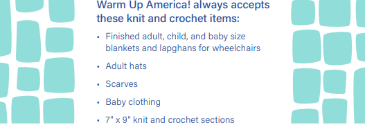 Warm Up America! always accepts these knit and crochet items: 1. Finished adult, child, and baby size blankets and lapghans for wheelchairs. 2. Adult hats. 3. Scarves. 4. Baby clothing. 5. 7"x9" knit and crochet squares.