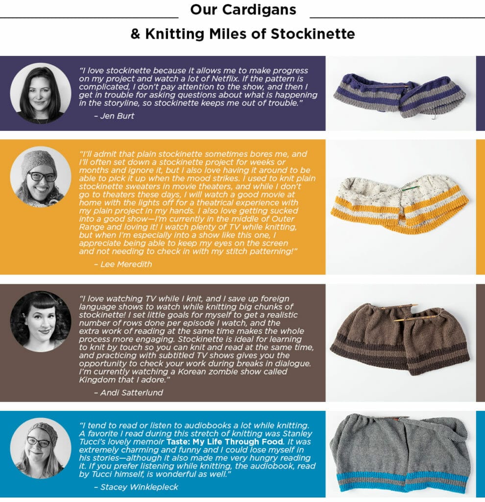“I love stockinette because it allows me to make progress on my project and watch a lot of Netflix. If the pattern is complicated, I don’t pay attention to the show, and then I get in trouble for asking questions about what is happening in the storyline, so stockinette keeps me out of trouble.” – Jen Burt
“I’ll admit that plain stockinette sometimes bores me, and I’ll often set down a stockinette project for weeks or months and ignore it, but I also love having it around to be able to pick it up when the mood strikes. I used to knit plain stockinette sweaters in movie theaters, and while I don’t go to theaters these days, I will watch a good movie at home with the lights off for a theatrical experience with my plain project in my hands. I also love getting sucked into a good show – I’m currently in the middle of Outer Range and loving it! I watch plenty of TV while knitting, but when I’m especially into a show like this one, I appreciate being able to keep my eyes on the screen and not needing to check in with my stitch patterning!” – Lee Meredith
“I love watching TV while I knit, and I save up foreign language shows to watch while knitting big chunks of stockinette! I set little goals for myself to get a realistic number of rows done per episode I watch, and the extra work of reading at the same time makes the whole process more engaging. Stockinette is ideal for learning to knit by touch so you can knit and read at the same time, and practicing with subtitled TV shows gives you the opportunity to check your work during breaks in dialogue. I’m currently watching a Korean zombie show called Kingdom that I adore.” – Andi Satterlund
“I tend to read or listen to audiobooks a lot while knitting. A favorite I read during this stretch of knitting was Stanley Tucci’s lovely memoir Taste: My Life Through Food. It was extremely charming and funny and I could lose myself in his stories–although it also made me very hungry reading it. If you prefer listening while knitting, the audiobook, read by Tucci himself, is wonderful as well.” – Stacey Winklepleck